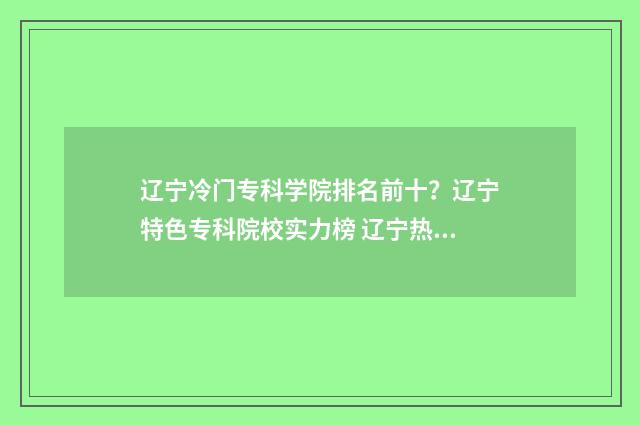 辽宁冷门专科学院排名前十？辽宁特色专科院校实力榜 辽宁热门专业