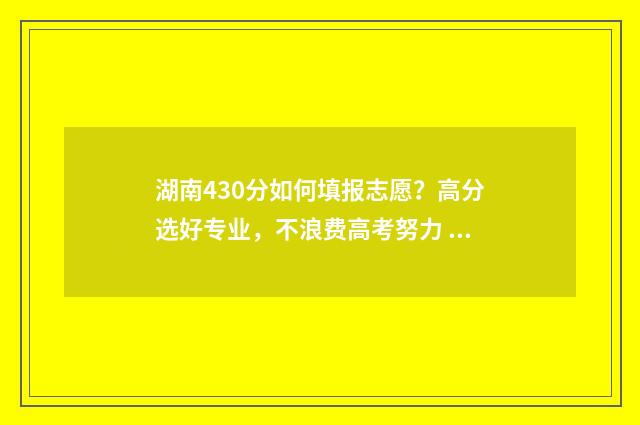 湖南430分如何填报志愿？高分选好专业，不浪费高考努力 湖南430分可以上什么大学