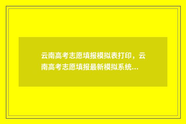 云南高考志愿填报模拟表打印，云南高考志愿填报最新模拟系统 云南高考志愿填报确认后能更改吗