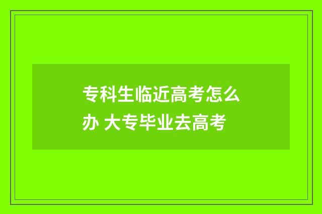 专科生临近高考怎么办 大专毕业去高考