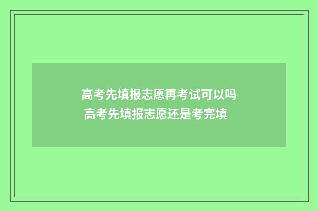 高考先填报志愿再考试可以吗 高考先填报志愿还是考完填