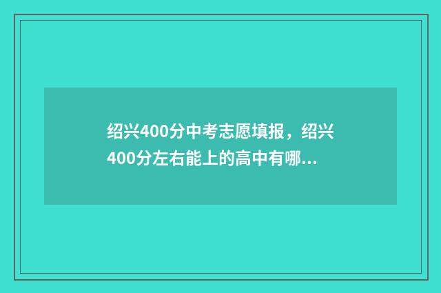 绍兴400分中考志愿填报，绍兴400分左右能上的高中有哪些？ 绍兴中考500分上什么学校