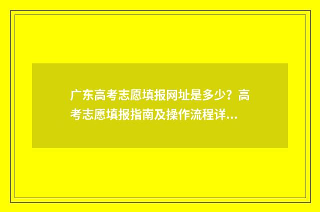 广东高考志愿填报网址是多少？高考志愿填报指南及操作流程详解 广东高考志愿填报系统官网入口