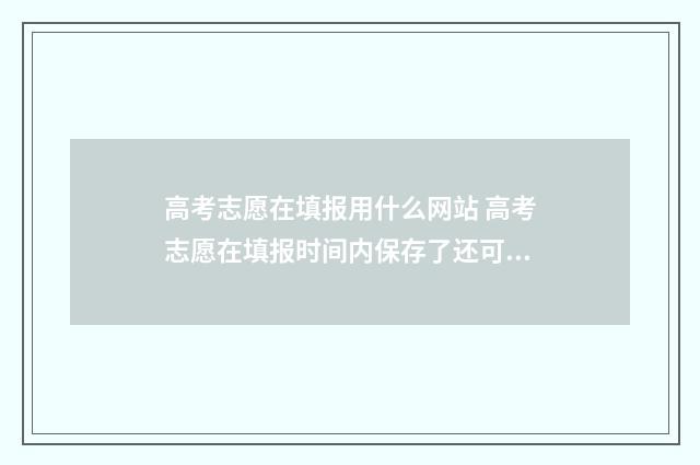 高考志愿在填报用什么网站 高考志愿在填报时间内保存了还可以改动吗