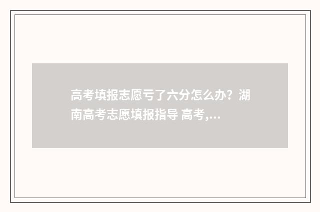 高考填报志愿亏了六分怎么办？湖南高考志愿填报指导 高考,填报志愿