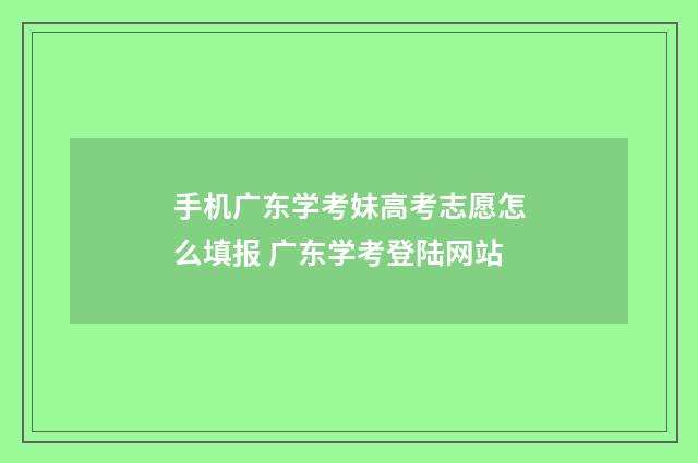 手机广东学考妹高考志愿怎么填报 广东学考登陆网站