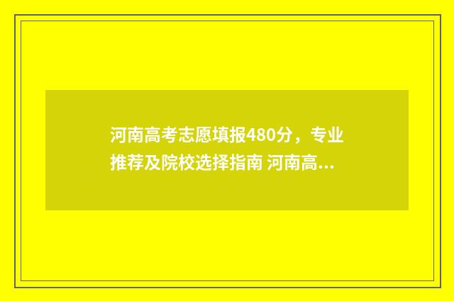 河南高考志愿填报480分，专业推荐及院校选择指南 河南高考志愿填报录取