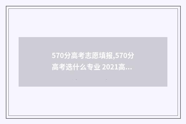 570分高考志愿填报,570分高考选什么专业 2021高考分数570能上什么大学