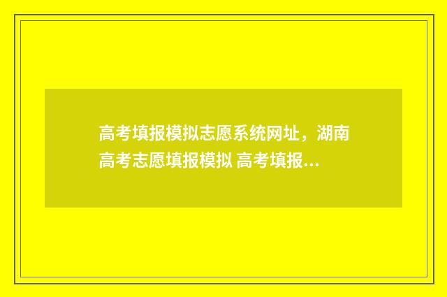 高考填报模拟志愿系统网址，湖南高考志愿填报模拟 高考填报模拟志愿演练