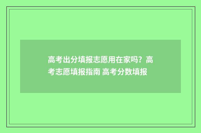 高考出分填报志愿用在家吗？高考志愿填报指南 高考分数填报