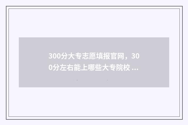 300分大专志愿填报官网，300分左右能上哪些大专院校 300分的大专