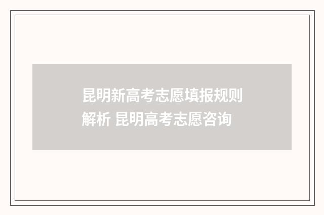 昆明新高考志愿填报规则解析 昆明高考志愿咨询