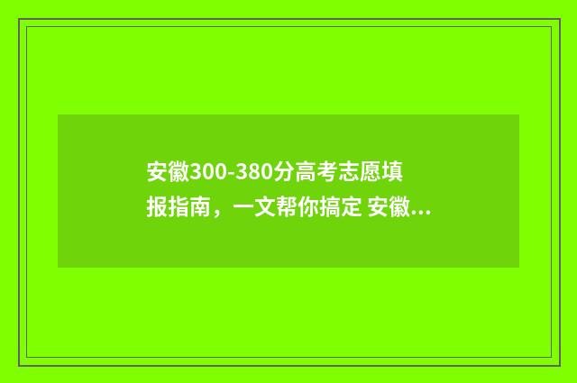 安徽300-380分高考志愿填报指南，一文帮你搞定 安徽省高考300分能上什么学校