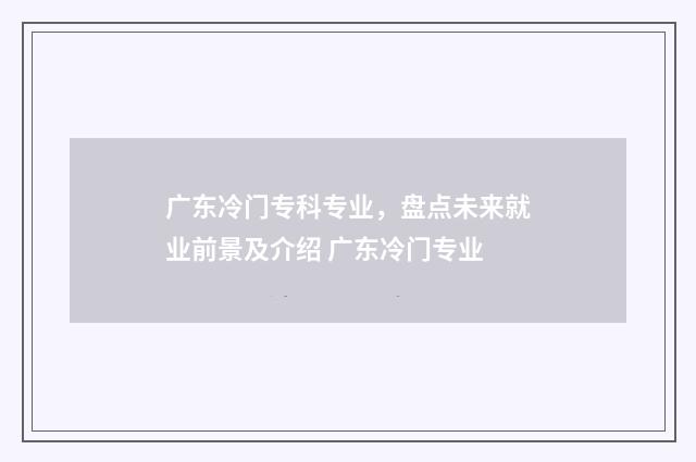 广东冷门专科专业，盘点未来就业前景及介绍 广东冷门专业
