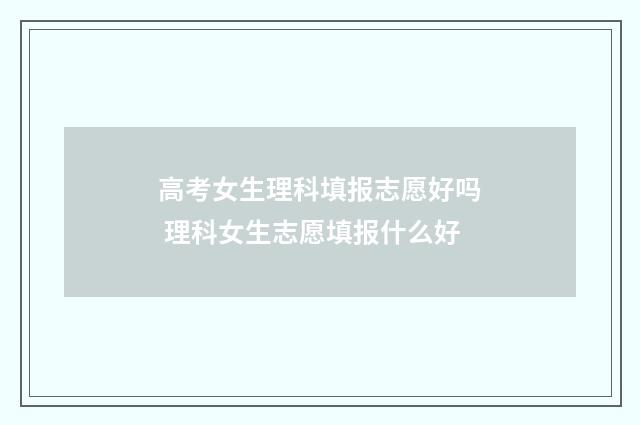 高考女生理科填报志愿好吗 理科女生志愿填报什么好