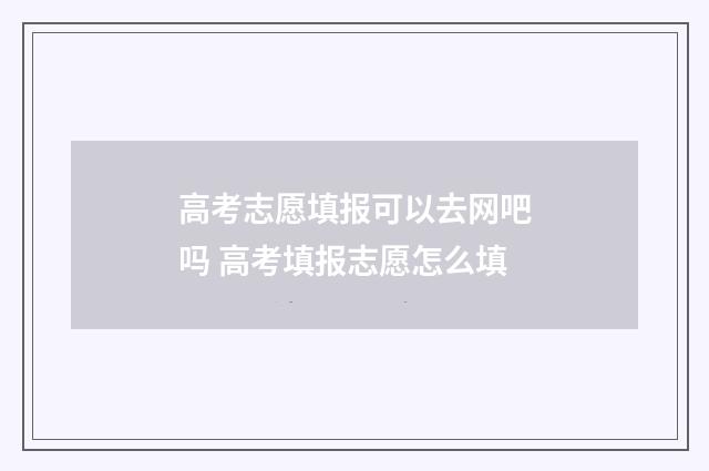 高考志愿填报可以去网吧吗 高考填报志愿怎么填