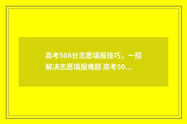 高考508分志愿填报技巧，一招解决志愿填报难题 高考508分怎么样