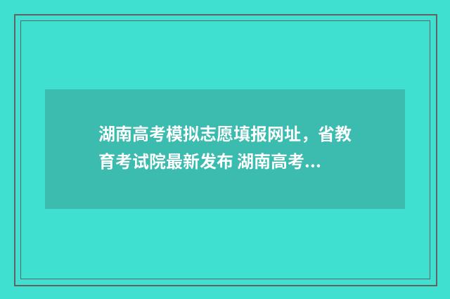 湖南高考模拟志愿填报网址，省教育考试院最新发布 湖南高考模拟志愿填报什么时候开始