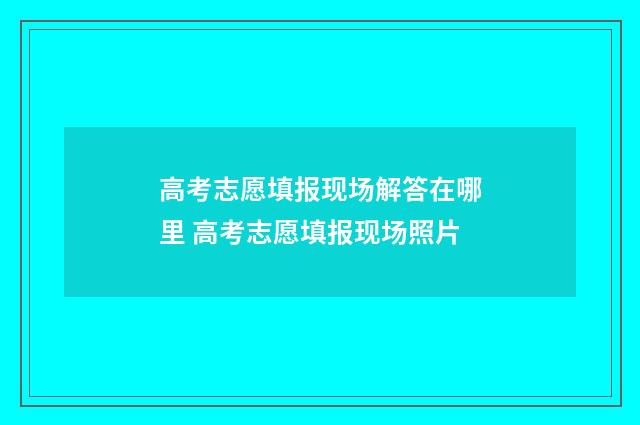 高考志愿填报现场解答在哪里 高考志愿填报现场照片