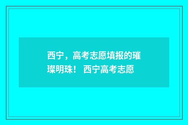 西宁，高考志愿填报的璀璨明珠！ 西宁高考志愿