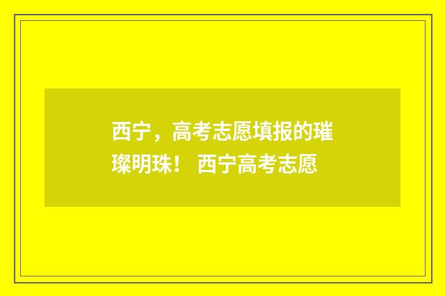 西宁，高考志愿填报的璀璨明珠！ 西宁高考志愿