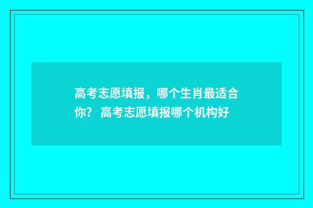 高考志愿填报，哪个生肖最适合你？ 高考志愿填报哪个机构好
