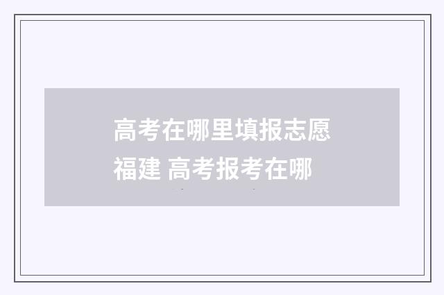 高考在哪里填报志愿福建 高考报考在哪
