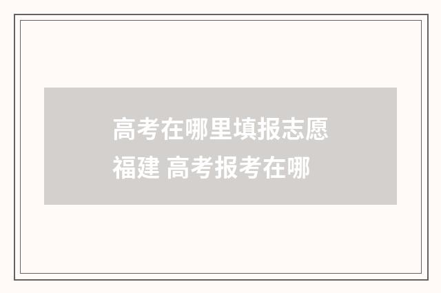 高考在哪里填报志愿福建 高考报考在哪