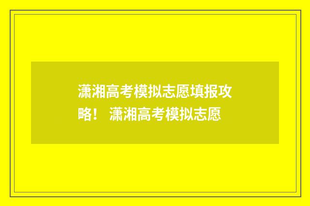 潇湘高考模拟志愿填报攻略！ 潇湘高考模拟志愿