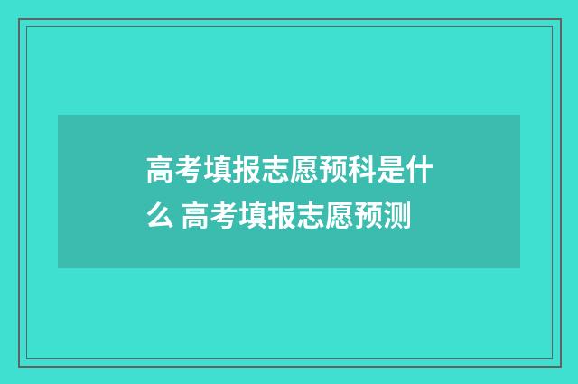 高考填报志愿预科是什么 高考填报志愿预测