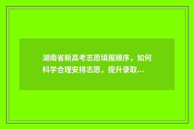湖南省新高考志愿填报顺序，如何科学合理安排志愿，提升录取机会？ 湖南省新高考志愿填报100问
