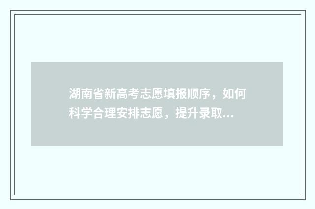 湖南省新高考志愿填报顺序，如何科学合理安排志愿，提升录取机会？ 湖南省新高考志愿填报100问