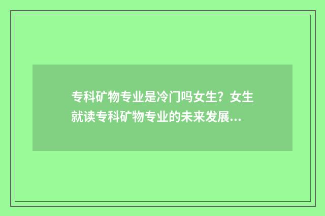 专科矿物专业是冷门吗女生？女生就读专科矿物专业的未来发展介绍 矿物类专业