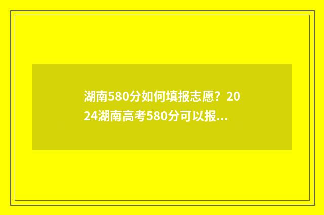 湖南580分如何填报志愿？2024湖南高考580分可以报哪些大学 湖南580分左右能考什么大学