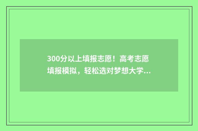 300分以上填报志愿！高考志愿填报模拟，轻松选对梦想大学 300分能上