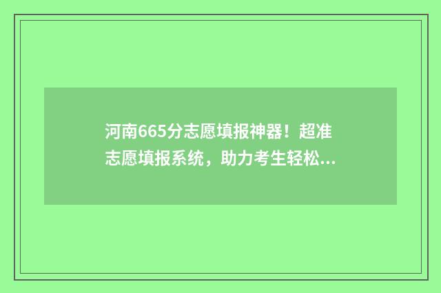 河南665分志愿填报神器！超准志愿填报系统，助力考生轻松上大学 河南高考665分能上什么大学
