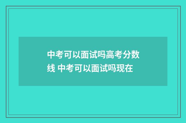 中考可以面试吗高考分数线 中考可以面试吗现在