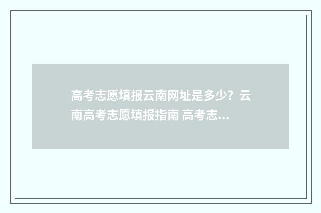 高考志愿填报云南网址是多少？云南高考志愿填报指南 高考志愿填报云南昆明冶金