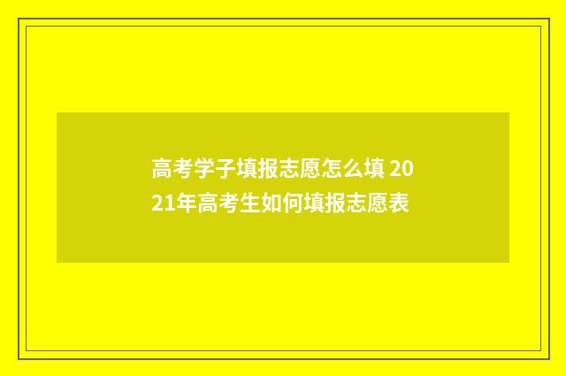 高考学子填报志愿怎么填 2021年高考生如何填报志愿表