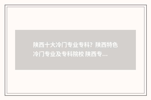 陕西十大冷门专业专科？陕西特色冷门专业及专科院校 陕西专业学校有哪些