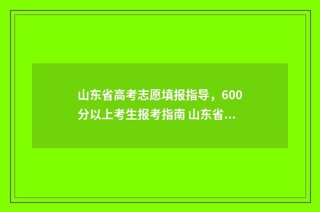 山东省高考志愿填报指导，600分以上考生报考指南 山东省春季高考报名入口官网