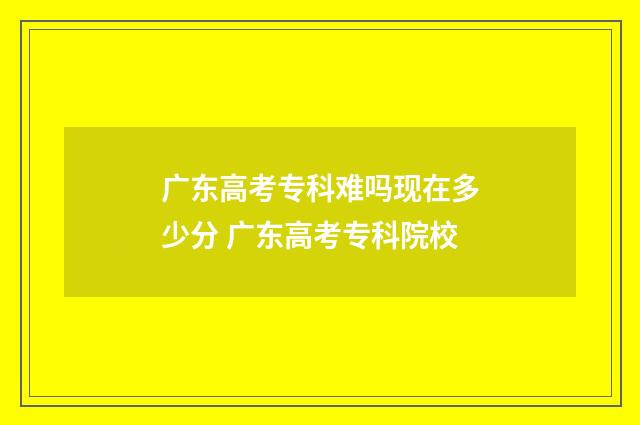 广东高考专科难吗现在多少分 广东高考专科院校
