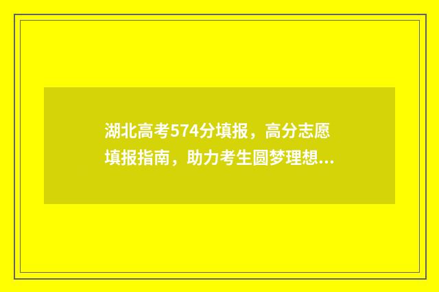 湖北高考574分填报，高分志愿填报指南，助力考生圆梦理想大学 湖北高考574分算高吗