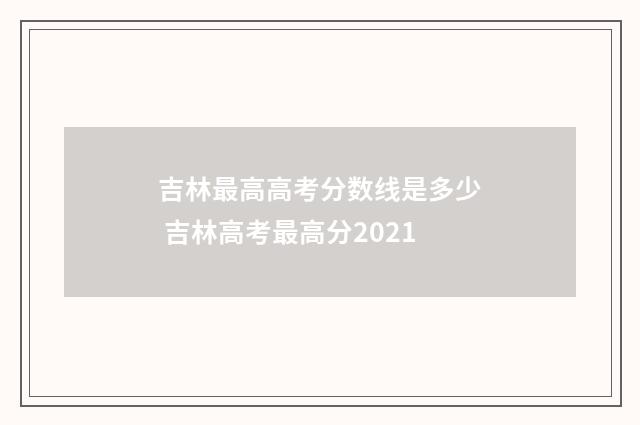 吉林最高高考分数线是多少 吉林高考最高分2021