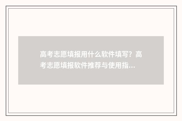 高考志愿填报用什么软件填写？高考志愿填报软件推荐与使用指南 高考志愿填报用哪个软件