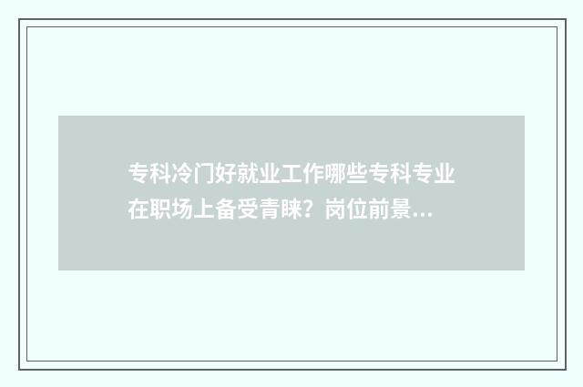 专科冷门好就业工作哪些专科专业在职场上备受青睐？岗位前景分析与推荐 专科冷门好就业吗