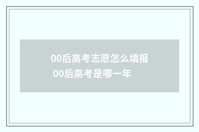00后高考志愿怎么填报 00后高考是哪一年