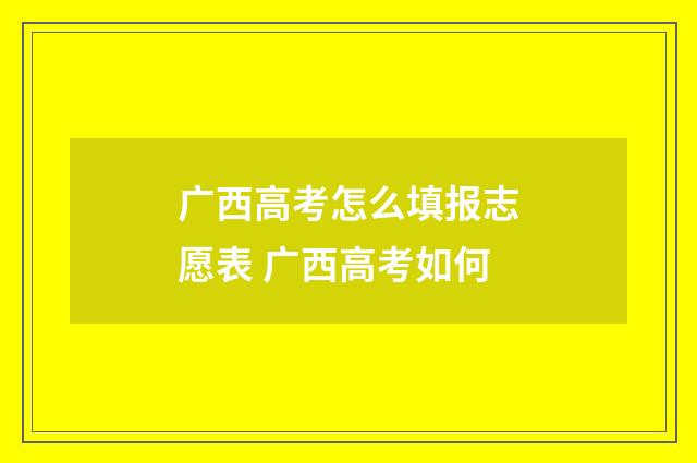 广西高考怎么填报志愿表 广西高考如何