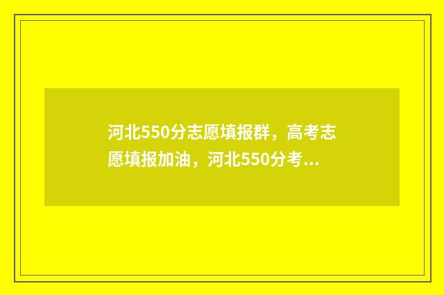 河北550分志愿填报群，高考志愿填报加油，河北550分考生报考群 2021河北高考550分能上什么学校