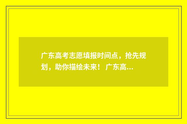 广东高考志愿填报时间点，抢先规划，助你描绘未来！ 广东高考志愿填报模板